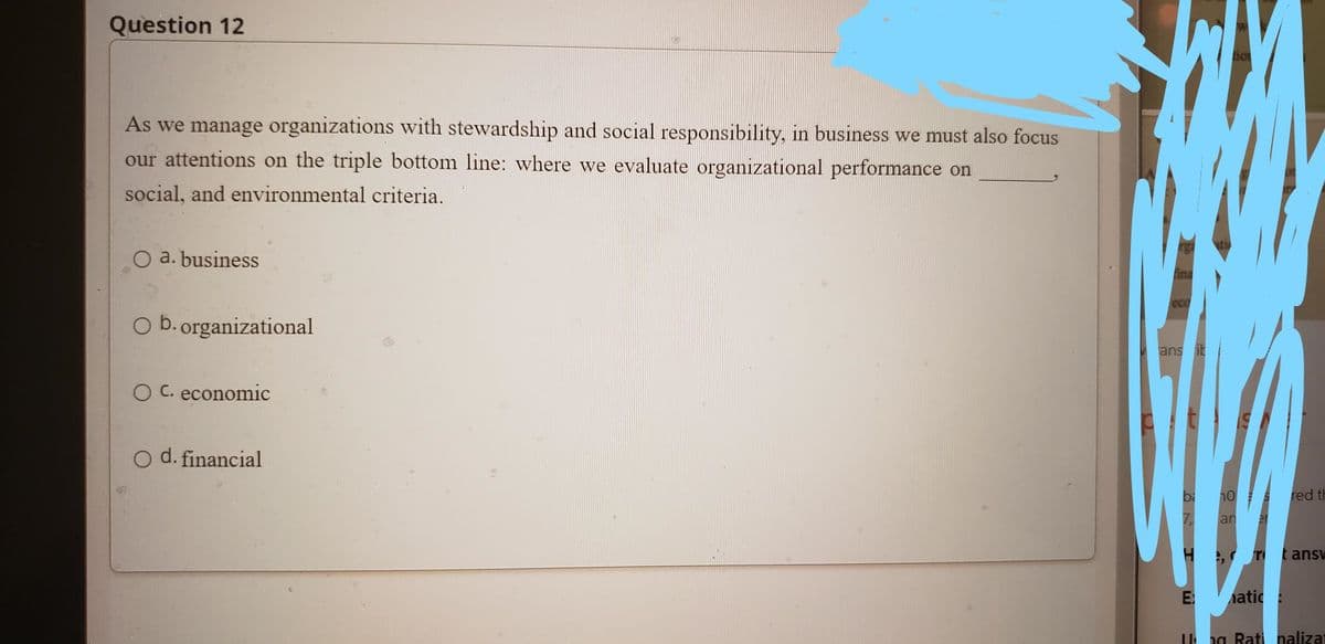 Question 12
As we manage organizations with stewardship and social responsibility, in business we must also focus
our attentions on the triple bottom line: where we evaluate organizational performance on
social, and environmental criteria.
O a. business
ina
ecO
O b. organizational
ans it
O C. economic
d. financial
red th
an
er
t answ
atic:
Ung Rati nalizat
