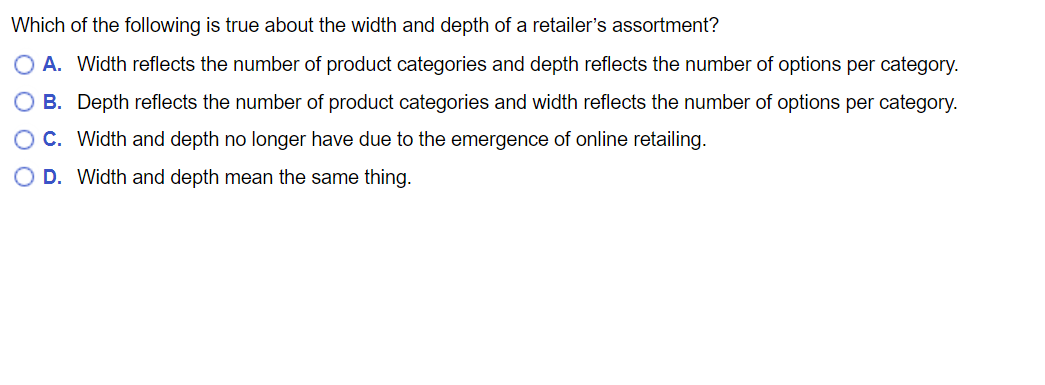 Which of the following is true about the width and depth of a retailer's assortment?
A. Width reflects the number of product categories and depth reflects the number of options per category.
B. Depth reflects the number of product categories and width reflects the number of options per category.
OC. Width and depth no longer have due to the emergence of online retailing.
D. Width and depth mean the same thing.
