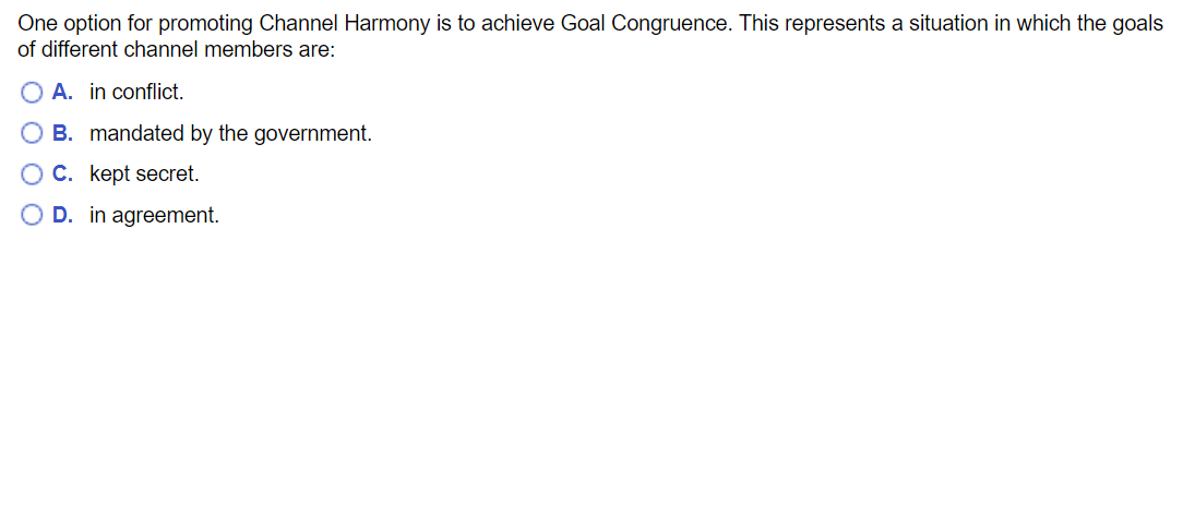 One option for promoting Channel Harmony is to achieve Goal Congruence. This represents a situation in which the goals
of different channel members are:
O A. in conflict.
O B. mandated by the government.
OC. kept secret.
O D. in agreement.
