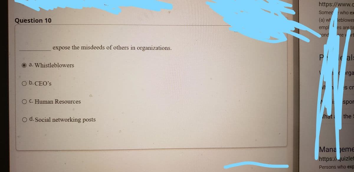 https://www.c
Someg
who ex
Question 10
(a) wh leblowen
empl
ond
es are ta
are v rt
expose the misdeeds of others in organizations.
e als
a. Whistleblowers
rga
O b. CEO's
s cr
O C. Human Resources
i spor
/hat i
the
o d. Social networking posts
Mana jeme
https://uizlet
Persons who exp
