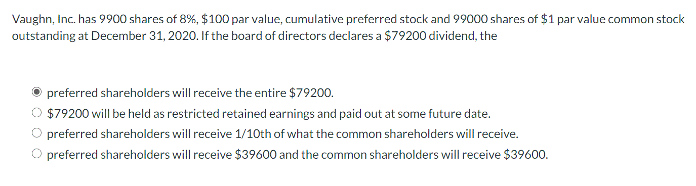 Vaughn, Inc. has 9900 shares of 8%, $100 par value, cumulative preferred stock and 99000 shares of $1 par value common stock
outstanding at December 31, 2020. If the board of directors declares a $79200 dividend, the
O preferred shareholders will receive the entire $79200.
$79200 will be held as restricted retained earnings and paid out at some future date.
O preferred shareholders will receive 1/10th of what the common shareholders will receive.
O preferred shareholders will receive $39600 and the common shareholders will receive $39600.
