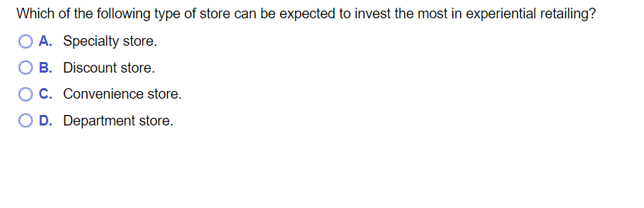 Which of the following type of store can be expected to invest the most in experiential retailing?
O A. Specialty store.
B. Discount store.
OC. Convenience store.
O D. Department store.
