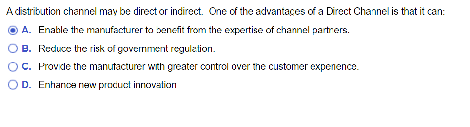 A distribution channel may be direct or indirect. One of the advantages of a Direct Channel is that it can:
A. Enable the manufacturer to benefit from the expertise of channel partners.
B. Reduce the risk of government regulation.
C. Provide the manufacturer with greater control over the customer experience.
D. Enhance new product innovation
O O
