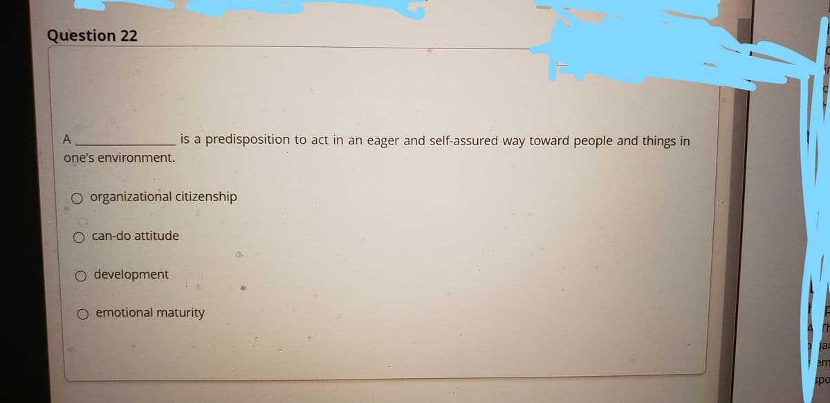 Question 22
A
is a predisposition to act in an eager and self-assured way toward people and things in
one's environment.
organizational citizenship
can-do attitude
O development
emotional maturity
jar
em
spo
