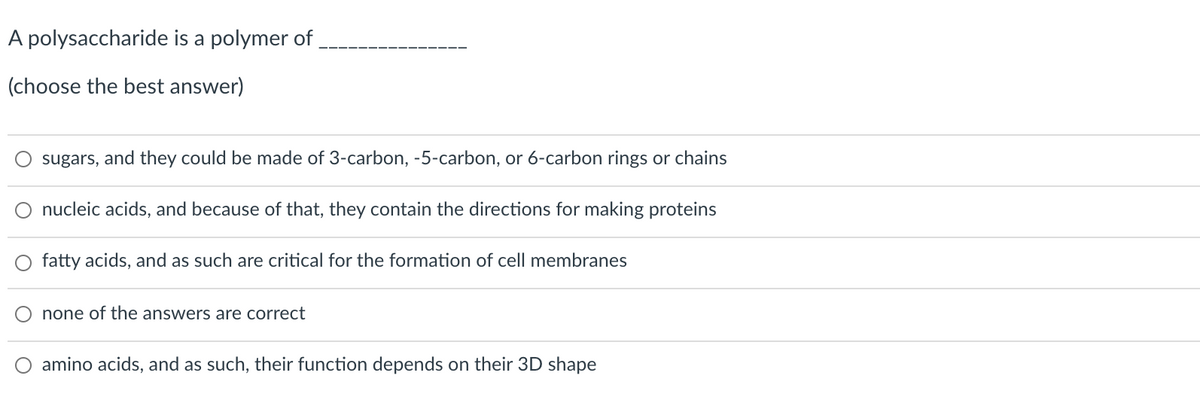 A polysaccharide is a polymer of
(choose the best answer)
sugars, and they could be made of 3-carbon, -5-carbon, or 6-carbon rings or chains
O nucleic acids, and because of that, they contain the directions for making proteins
fatty acids, and as such are critical for the formation of cell membranes
none of the answers are correct
amino acids, and as such, their function depends on their 3D shape
