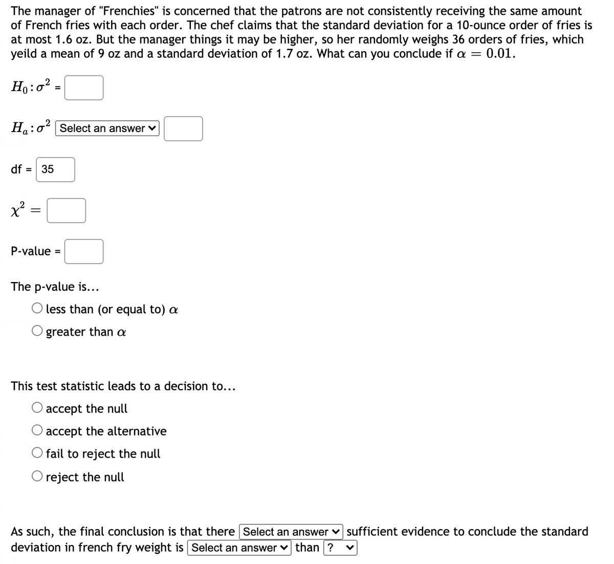 The manager of "Frenchies" is concerned that the patrons are not consistently receiving the same amount
of French fries with each order. The chef claims that the standard deviation for a 10-ounce order of fries is
at most 1.6 oz. But the manager things it may be higher, so her randomly weighs 36 orders of fries, which
yeild a mean of 9 oz and a standard deviation of 1.7 oz. What can you conclude if a =
0.01.
Ho:o? =
H.:oʻ Select an answer v
a
df = 35
P-value :
%3D
The p-value is...
O less than (or equal to) a
greater than a
This test statistic leads to a decision to...
accept the null
accept the alternative
Ofail to reject the null
O reject the null
As such, the final conclusion is that there Select an answer
deviation in french fry weight is Select an answer v than ?
sufficient evidence to conclude the standard
