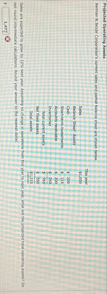 Projected Operating Assets
Berman & Jaccor Corporation's current sales and partial balance sheet are shown below.
This year
Sales
$1,000
Balance Sheet: Assets
Cash
$ 200
Short-term investments
$ 115
Accounts receivable
$ 200
Inventories
$ 250
Total current assets
$ 765
Net fixed assets
Total assets
$ 550
$1,315
Sales are expected to grow by 12% next year. Assuming no change in operations from this year to next year, what are the projected total operating assets? Do
not round intermediate calculations. Round your answer to the nearest dollar.
$
1,471