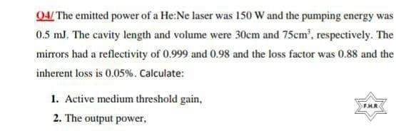 04/ The emitted power of a He:Ne laser was 150 W and the pumping energy was
0.5 mJ, The cavity length and volume were 30cm and 75cm', respectively. The
mirrors had a reflectivity of 0.999 and 0.98 and the loss factor was 0.88 and the
inherent loss is 0.05%. Calculate:
1. Active medium threshold gain,
FHR
2. The output power,
