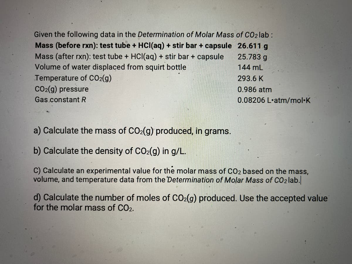 Given the following data in the Determination of Molar Mass of CO2 lab :
Mass (before rxn): test tube + HCl(aq) + stir bar + capsule
Mass (after rxn): test tube + HCl(aq) + stir bar + capsule
Volume of water displaced from squirt bottle
Temperature of CO₂(g)
26.611 g
25.783 g
144 mL
CO2(g) pressure
Gas constant R
293.6 K
0.986 atm
0.08206 L'atm/mol.K
a) Calculate the mass of CO₂(g) produced, in grams.
b) Calculate the density of CO₂(g) in g/L.
C) Calculate an experimental value for the molar mass of CO2 based on the mass,
volume, and temperature data from the Determination of Molar Mass of CO₂ lab.
d) Calculate the number of moles of CO₂(g) produced. Use the accepted value
for the molar mass of CO2.