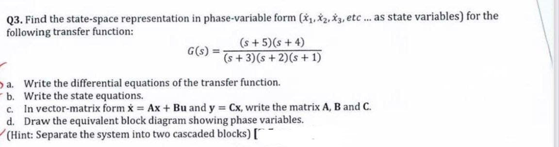 Q3. Find the state-space representation in phase-variable form (*,x2, X3, etc ... as state variables) for the
following transfer function:
(s + 5)(s + 4)
(s + 3)(s + 2)(s + 1)
G(s) =
Da. Write the differential equations of the transfer function.
- b. Write the state equations.
c. In vector-matrix form x Ax+ Bu and y = Cx, write the matrix A, B and C.
d. Draw the equivalent block diagram showing phase variables.
(Hint: Separate the system into two cascaded blocks) ["
