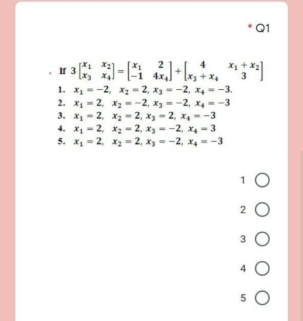 Q1
X1 x27
[x3 X4]
1. x, = -2, x2 = 2, x3 = -2, x4 = -3.
2. x1 = 2, x2 = -2, x3 = -2, x4 = -3
3. x1 = 2, x2 = 2, x3 = 2, x4 = -3
4. x1 = 2, x2 = 2, x3 = -2, x4 3
5. x1 = 2, x2 = 2, x3 = -2, x4 = -3
X1 + x2]
3
x.
2
4
-1 4x4
[x3+x4
%3D
%3D
%3D
1 0
2 O
3 O
4
5 O
