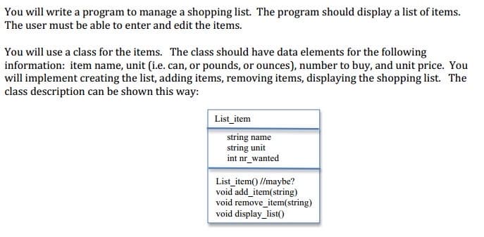 You will write a program to manage a shopping list. The program should display a list of items.
The user must be able to enter and edit the items.
You will use a class for the items. The class should have data elements for the following
information: item name, unit (i.e. can, or pounds, or ounces), number to buy, and unit price. You
will implement creating the list, adding items, removing items, displaying the shopping list. The
class description can be shown this way:
List_item
string name
string unit
int nr_wanted
List_item() //maybe?
void add_item(string)
void remove_item(string)
void display_list()
