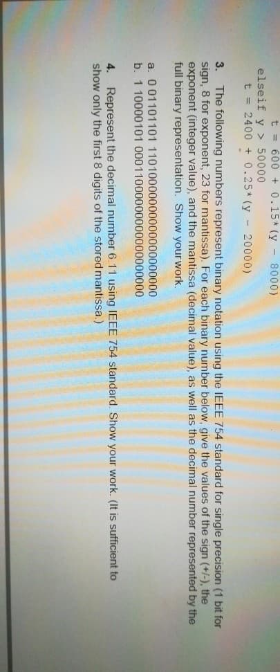 t = 600 +0.15* (y - 8000)
elseif y > 50000
t = 2400 + 0.25* (y - 20000)
The following numbers represent binary notation using the IEEE 754 standard for single precision (1 bit for
sign, 8 for exponent, 23 for mantissa). For each binary number below, give the values of the sign (+/-), the
exponent (integer value), and the mantissa (decimal value), as well as the decimal number represented by the
full binary representation. Show your work.
3.
a. 001101101 11010000000000000000000
b. 1 10000101 00011000000000000000000
Represent the decimal number 6.11 using IEEE 754 standard. Show your work. (It is sufficient to
show only the first 8 digits of the stored mantissa.)
4.
