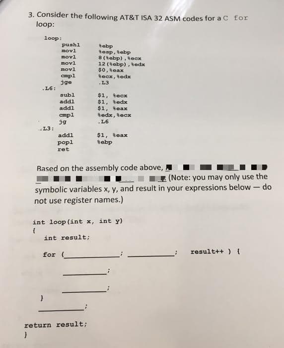 3. Consider the following AT&T ISA 32 ASM codes for a C for
loop:
loop:
puahl
tabp
tenp, tebp
8 (sebp), ecx
12 (tebp), tedx
$0, teax
Becx, tedx
movl
movl
movl
movl
cmpl
jge
.L3
.L6:
subl
addl
addl
cmpl
jg
$1, tecx
$1, Bedx
$1, teax
Sedx, tecx
.L6
L3:
$1, teax
Sebp
addl
popl
ret
Based on the assembly code above,
(Note: you may only use the
symbolic variables x, y, and result in your expressions below – do
not use register names.)
int loop (int x, int y)
int result;
result++ ) {
for
return result;
