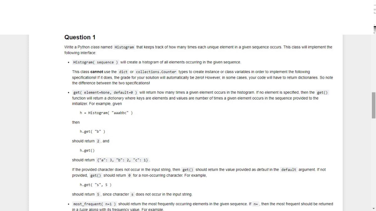 Question 1
Write a Python class named Histogram that keeps track of how many times each unique element in a given sequence occurs. This class will implement the
following interface:
• Histogram( sequence ) will create a histogram of all elements occurring in the given sequence.
This class cannot use the dict or collections.Counter types to create instance or class variables in order to implement the following
specifications! If it does, the grade for your solution will automatically be zero! However, in some cases, your code will have to return dictionaries. So note
the difference between the two specifications!
• get( element-None, default-e ) will return how many times
given element occurs in the histogram. If no element is specified, then the get ()
function will retum a dictionary where keys are elements and values are number of times a given element occurs in the sequence provided to the
initializer. For example, given
h - Histogram( "aaabbc" )
then
h.get( "b" )
should return 2, and
h.get()
should return {"a": 3, "b": 2, "c": 1}.
If the provided character does not occur in the input string, then get () should return the value provided as default in the default argument. If not
provided, get() should returm e for a non-occurring character. For example,
h. get( "s", 5)
should return 5, since character s does not occur in the input string.
• most_frequent( n-1 ) should retum the most frequently occurring elements in the given sequence. If n-, then the most frequent should be returned
in a tuple along with its frequency value, For example.
