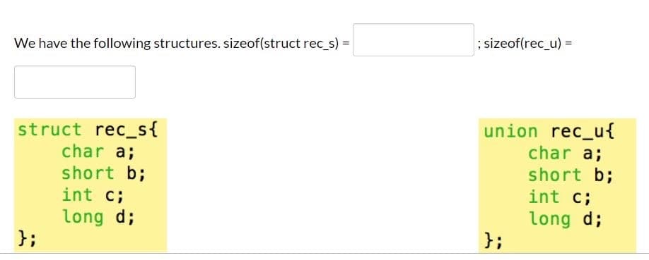 ; sizeof(rec_u) =
We have the following structures. sizeof(struct rec_s) =
union rec_u{
struct rec_s{
char a;
short b;
char a;
short b;
int c;
int c;
long d;
};
long d;
};
