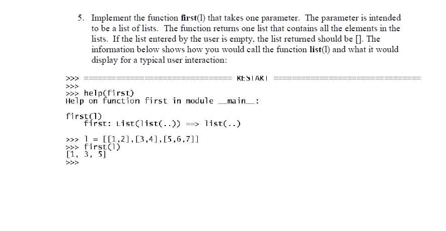 5. Implement the function first(1) that takes one parameter. The parameter is intended
to be a list of lists. The function returns one list that contains all the elements in the
lists. If the list entered by the user is empty, the list returned should be []. The
information below shows how you would call the function list(1) and what it would
display for a typical user interaction:
>>>
KESTARI
>>>
>>> help(first)
Help on function first in module
main_:
first(1)
first: List(list(..))
==> list(..)
>>> 1 = [[1,2],[3,4],[5,6,7]]
>>> first(1)
[1, 3, 5]
