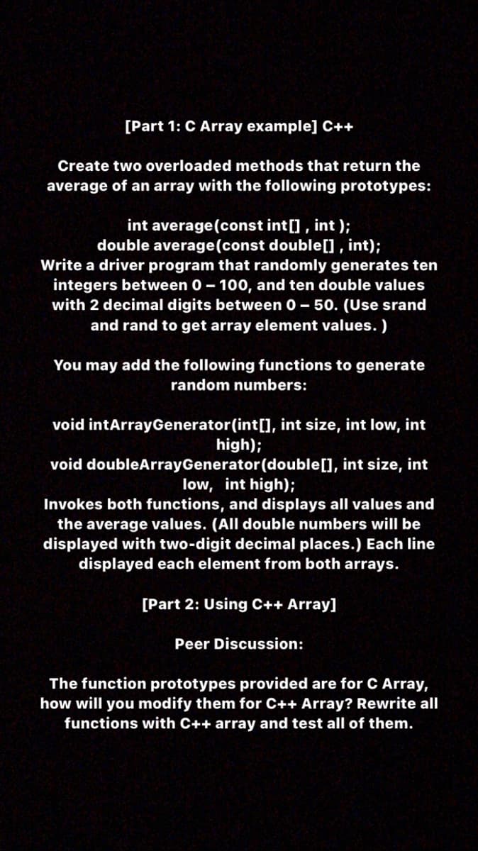 [Part 1: C Array example] C++
Create two overloaded methods that return the
average of an array with the following prototypes:
int average(const int[] , int );
double average(const double[] , int);
Write a driver program that randomly generates ten
integers between 0- 100, and ten double values
with 2 decimal digits between 0 – 50. (Use srand
and rand to get array element values. )
You may add the following functions to generate
random numbers:
void intArrayGenerator(int[], int size, int low, int
high);
void doubleArrayGenerator(double[], int size, int
low, int high);
Invokes both functions, and displays all values and
the average values. (All double numbers will be
displayed with two-digit decimal places.) Each line
displayed each element from both arrays.
[Part 2: Using C++ Array]
Peer Discussion:
The function prototypes provided are for C Array,
how will you modify them for C++ Array? Rewrite all
functions with C++ array and test all of them.
