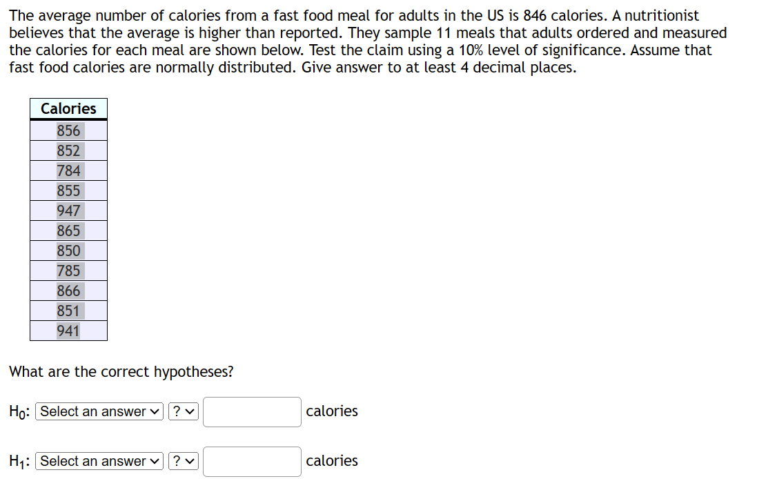 The average number of calories from a fast food meal for adults in the US is 846 calories. A nutritionist
believes that the average is higher than reported. They sample 11 meals that adults ordered and measured
the calories for each meal are shown below. Test the claim using a 10% level of significance. Assume that
fast food calories are normally distributed. Give answer to at least 4 decimal places.
Calories
856
852
784
855
947
865
850
785
866
851
941
What are the correct hypotheses?
Ho: Select an answer ✓
? ✓
H₁: Select an answer ✓ ? ✓
calories
calories