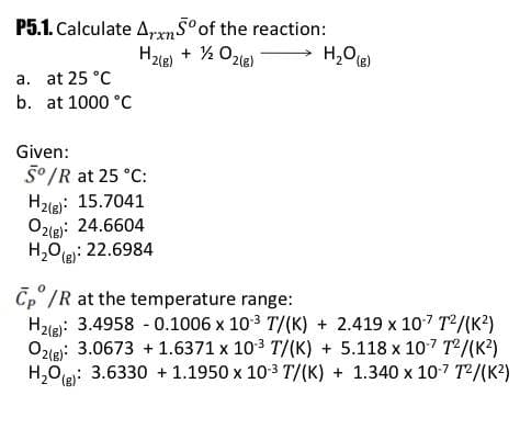 P5.1. Calculate ArxnSoof the reaction:
+ ½ Ozle)
H,Oe)
a. at 25 °C
b. at 1000 °C
Given:
5° /R at 25 °C:
H2ie): 15.7041
O2le): 24.6604
H,0R: 22.6984
Cp /R at the temperature range:
H2le): 3.4958 - 0.1006 x 103 T/(K) + 2.419 x 107 T²/(K²)
Ozleg: 3.0673 + 1.6371 x 103 T/(K) + 5.118 x 107 T/(K?)
H,0je: 3.6330 + 1.1950 x 10-3 T/(K) + 1.340 x 10-7 T2/(K2)
