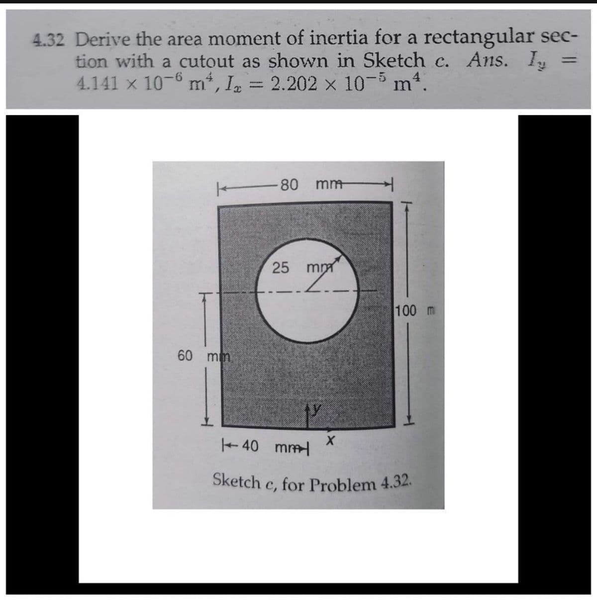 4.32 Derive the area moment of inertia for a rectangular sec-
tion with a cutout as shown in Sketch c. Ans.
4.141 x 10-6 m, In = 2.202 x 10- m4.
%3D
-80
mm
mm
100 m
60 mm
40 mm
Sketch c, for Problem 4.32.
с,
25
