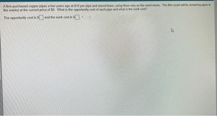 A firm purchased copper pipes a few years ago at $10 per pipe and stored them, using them only as the need arises. The firm could sell its remaining pipes in
the market at the current price of $6. What is the opportunity cost of each pipe and what is the sunk cost?
The opportunity cost is $and the sunk cost is $4
4