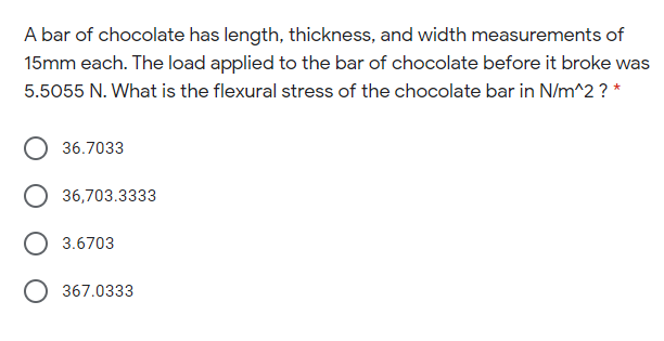 A bar of chocolate has length, thickness, and width measurements of
15mm each. The load applied to the bar of chocolate before it broke was
5.5055 N. What is the flexural stress of the chocolate bar in N/m^2 ? *
36.7033
36,703.3333
3.6703
O 367.0333
