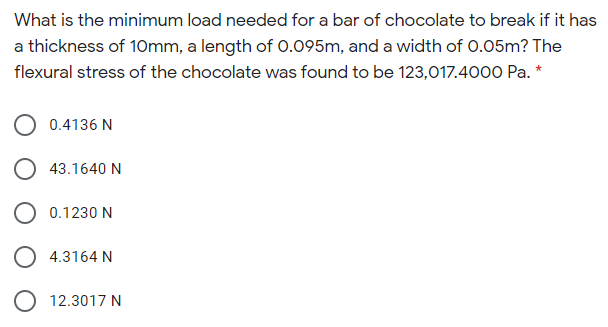 What is the minimum load needed for a bar of chocolate to break if it has
a thickness of 10mm, a length of 0.095m, and a width of 0.05m? The
flexural stress of the chocolate was found to be 123,017.4000 Pa. *
0.4136 N
43.1640 N
O 0.1230 N
O 4.3164 N
O 12.3017 N
