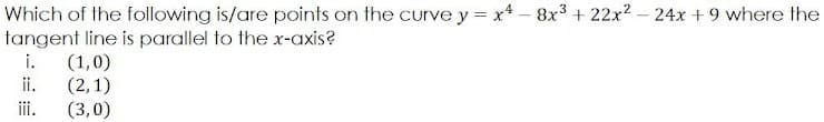 Which of the following is/are points on the curve y = x4 - 8x3 + 22x2 – 24x + 9 where the
tangent line is parallel to the x-axis?
i.
(1,0)
ii.
(2,1)
(3,0)
ii.
