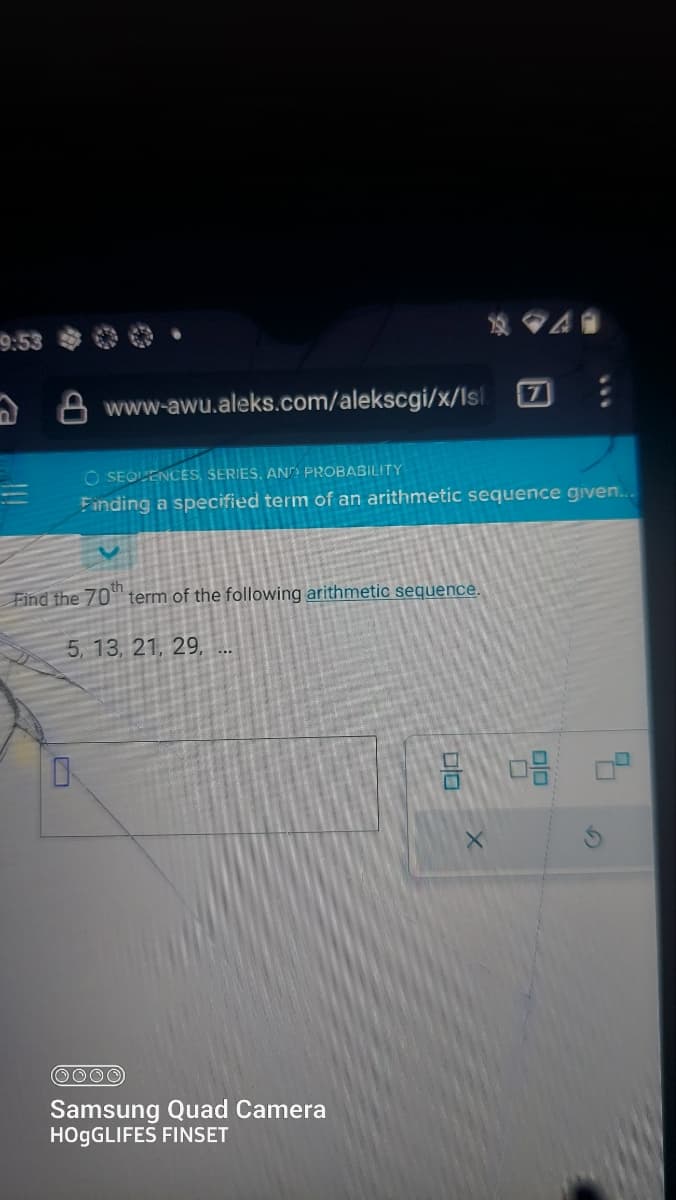 9:53
8 www-awu.aleks.com/alekscgi/x/lsl.
O SEQUENCES, SERIES, AND PROBABILITY
Finding a specified term of an arithmetic sequence given...
Find the 70 term of the following arithmetic sequence.
5, 13, 21, 29,
OOOO
Samsung Quad Camera
HOgGLIFES FINSET
9 0.8
X