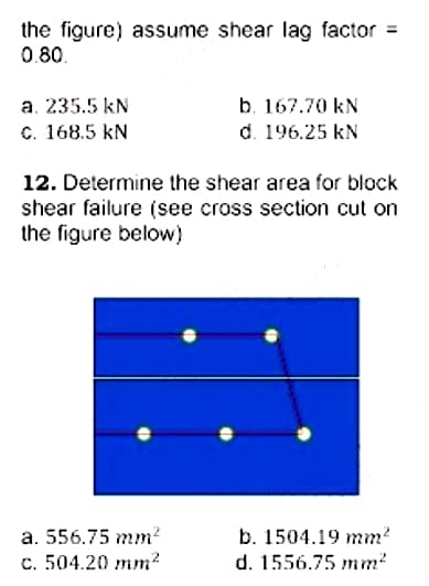 the figure) assume shear lag factor =
0.80.
b. 167.70 kN
d. 196.25 kN
a. 235.5 kN
c. 168.5 kN
12. Determine the shear area for block
shear failure (see cross section cut on
the figure below)
a. 556.75 mm?
b. 1504.19 mm?
c. 504.20 mm?
d. 1556.75 mm?
