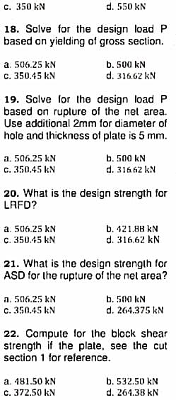 c. 350 kN
d. 550 kN
18. Solve for the design loadP
based on yielding of gross section.
a. 506.25 kN
c. 350.45 kN
b. 500 kN
d. 316.62 kN
19. Solve for the design load P
based on ruplure of the net area.
Use additional 2mm for diameter of
hole and thickness of plate is 5 mm.
a. 506.25 kN
b. 500 kN
c. 350.45 kN
d. 316.62 kN
20. What is the design strength for
LRFD?
a. 506.25 kN
b. 421.88 kN
C. 350.45 kN
d. 316.62 kN
21. What is the design strength for
ASD for the rupture of the net area?
a. 506.25 kN
b. 500 kN
c. 350.45 kN
d. 264.375 kN
22. Compute for the block shear
strength if the plate, see the cut
section 1 for reference.
a. 481.50 kN
c. 372.50 kN
b. 532.50 kN
d. 264.38 kN
