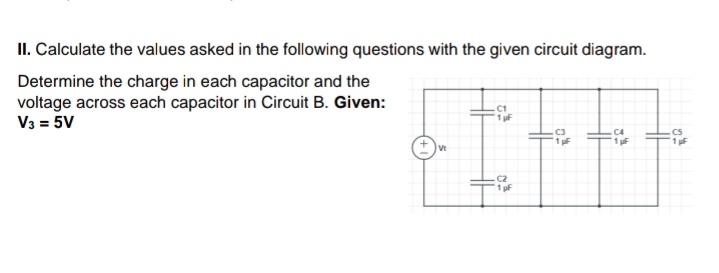 II. Calculate the values asked in the following questions with the given circuit diagram.
Determine the charge in each capacitor and the
voltage across each capacitor in Circuit B. Given:
V3 = 5V
C1
1 uF
.cs
1 F
1F
C2
