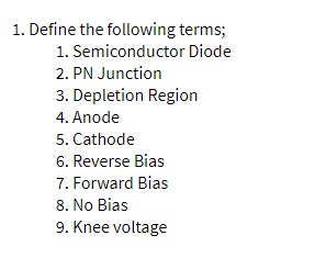 1. Define the following terms;
1. Semiconductor Diode
2. PN Junction
3. Depletion Region
4. Anode
5. Cathode
6. Reverse Bias
7. Forward Bias
8. No Bias
9. Knee voltage
