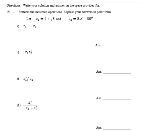 Directions: Write your solution and answer on the space provided for.
IV - Perform the indicated operations. Express your answers in polar form.
Let z1 = 4 + j5 and
z2 = 82- 30°
a) z1 + z2
Ans.
b)
Ans.
c) zi/ z2
Ans.
zi
d')
Ans.
