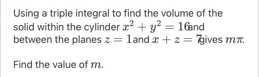 Using a triple integral to find the volume of the
solid within the cylinder x2 + y? = 16and
between the planes z = land x + z = 7gives mT.
Find the value of m.
