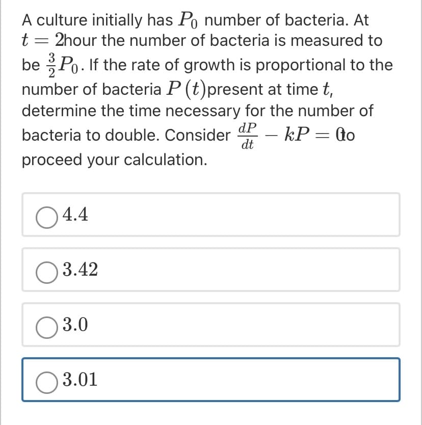 A culture initially has Po number of bacteria. At
t = 2hour the number of bacteria is measured to
be Po. If the rate of growth is proportional to the
number of bacteria P (t)present at time t,
determine the time necessary for the number of
dP
bacteria to double. Consider
- kP = to
dt
proceed your calculation.
O 4.4
O 3.42
O 3.0
O 3.01
