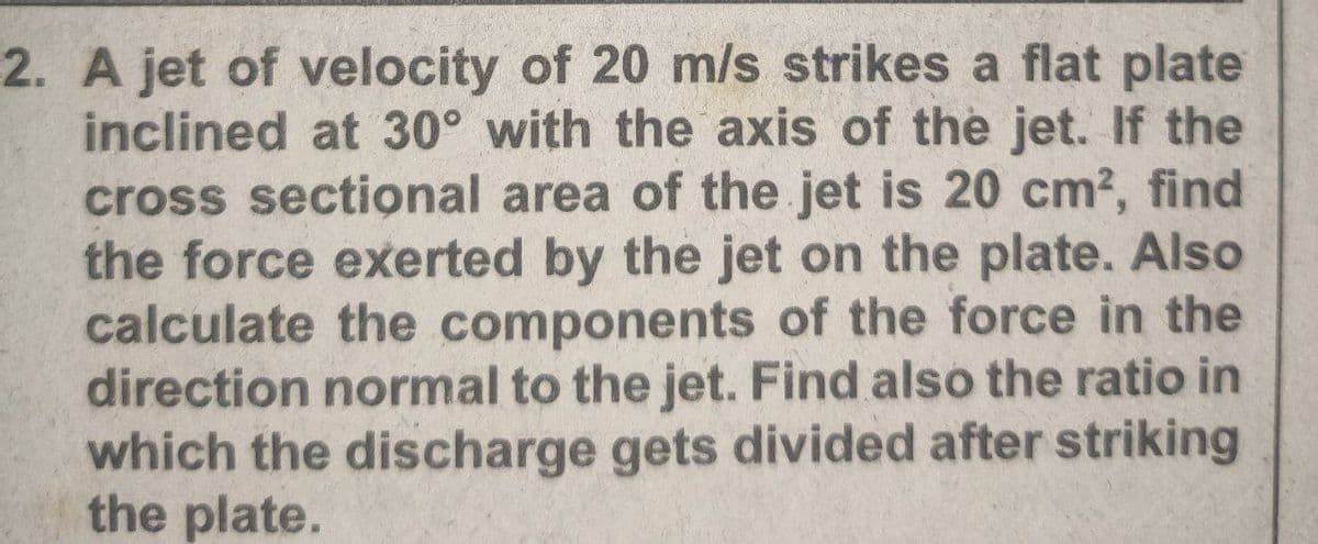 2. A jet of velocity of 20 m/s strikes a flat plate
inclined at 30° with the axis of the jet. If the
cross sectional area of the jet is 20 cm?, find
the force exerted by the jet on the plate. Also
calculate the components of the force in the
direction normal to the jet. Find also the ratio in
which the discharge gets divided after striking
the plate.
