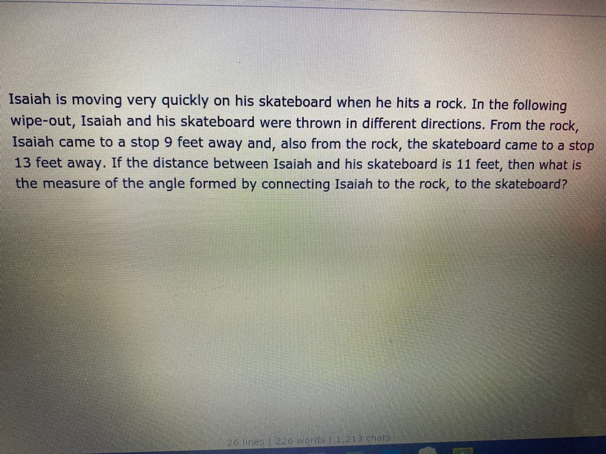 Isaiah is moving very quickly on his skateboard when he hits a rock. In the following
wipe-out, Isaiah and his skateboard were thrown in different directions. From the rock,
Isaiah came to a stop 9 feet away and, also from the rock, the skateboard came to a stop
13 feet away. If the distance between Isaiah and his skateboard is 11 feet, then what is
the measure of the angle formed by connecting Isaiah to the rock, to the skateboard?
26 lines 226 words | 1,213 chars
