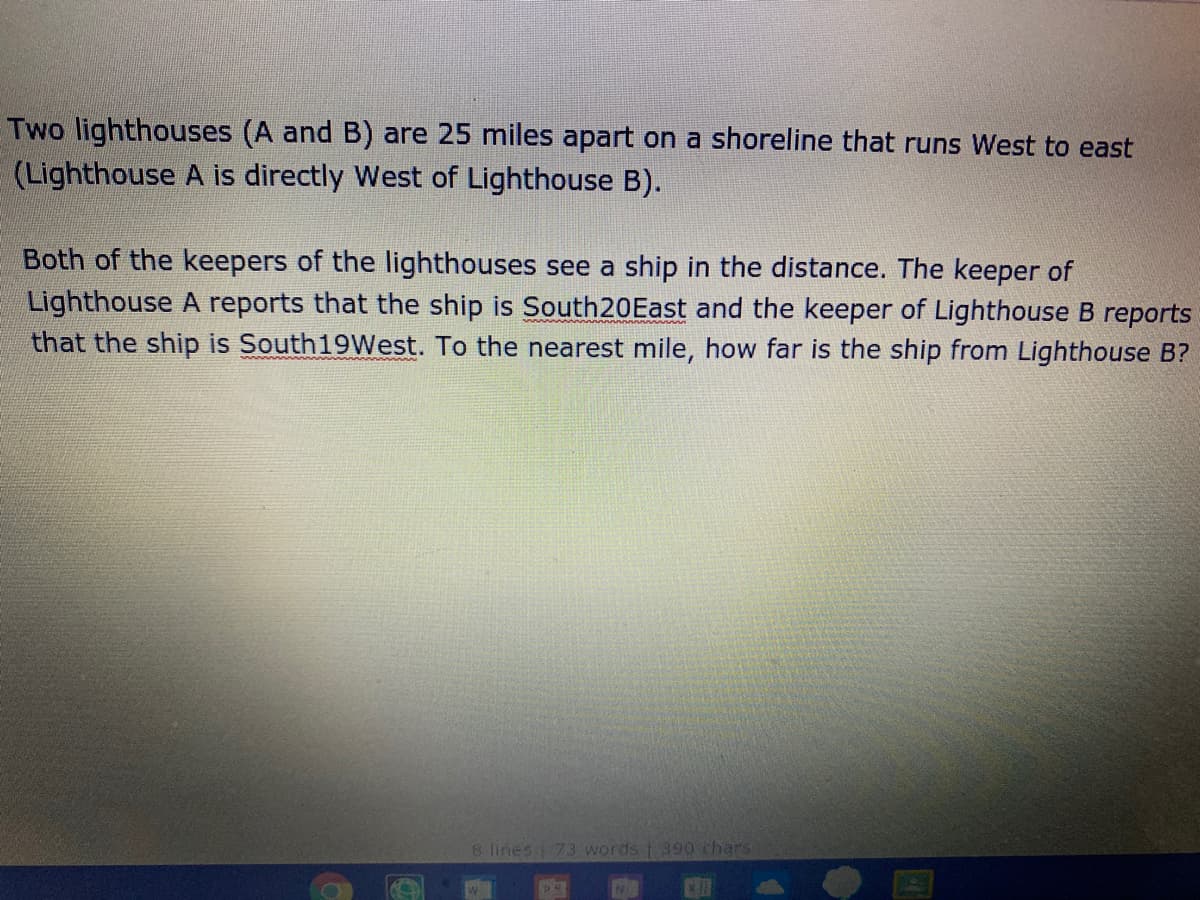 Two lighthouses (A and B) are 25 miles apart on a shoreline that runs West to east
(Lighthouse A is directly West of Lighthouse B).
Both of the keepers of the lighthouses see a ship in the distance. The keeper of
Lighthouse A reports that the ship is South20East and the keeper of Lighthouse B reports
that the ship is South19West. To the nearest mile, how far is the ship from Lighthouse B?
8 lines 73 words 390 chars
