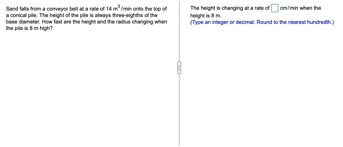 Sand falls from a conveyor belt at a rate of 14 m³/min onto the top of
a conical pile. The height of the pile is always three-eighths of the
base diameter. How fast are the height and the radius changing when
the pile is 8 m high?
D
The height is changing at a rate of
height is 8 m.
(Type an integer or decimal. Round to the nearest hundredth.)
cm/min when the