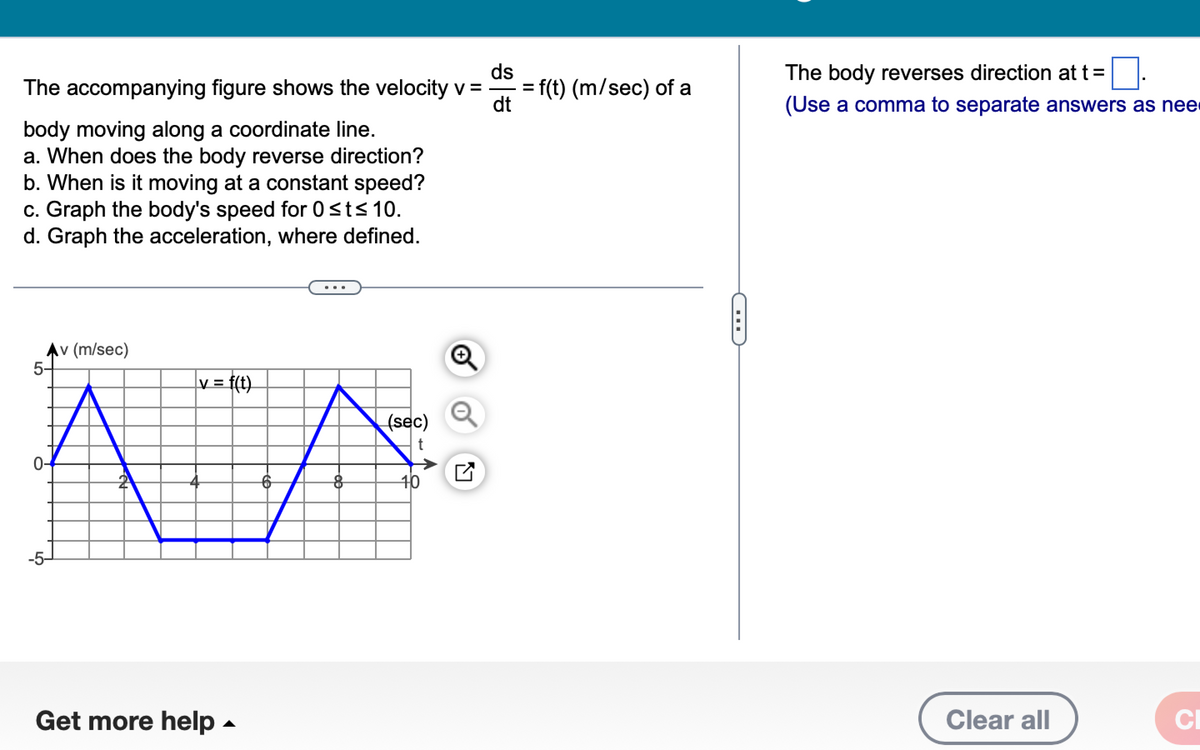ds
The accompanying figure shows the velocity v =
dt
body moving along a coordinate line.
a. When does the body reverse direction?
b. When is it moving at a constant speed?
c. Graph the body's speed for 0 ≤t≤ 10.
d. Graph the acceleration, where defined.
Av (m/sec)
|v= f(t)
Ã¯A
2
5-
-5-
Get more help.
8
(sec)
t
10
Q
= f(t) (m/sec) of a
The body reverses direction at t=
(Use a comma to separate answers as nee
Clear all
CI