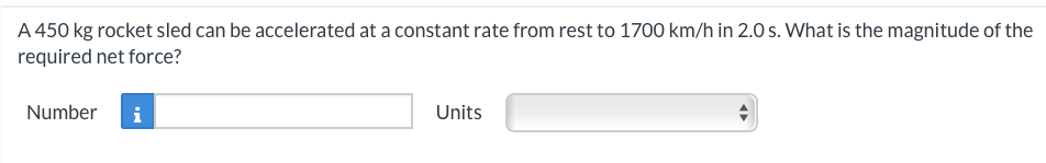 A 450 kg rocket sled can be accelerated at a constant rate from rest to 1700 km/h in 2.0s. What is the magnitude of the
required net force?
Number i
Units