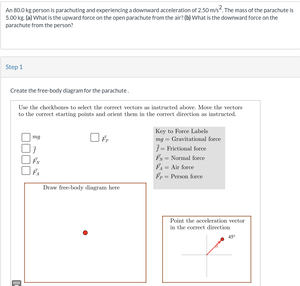 An 80.0 kg person is parachuting and experiencing a downward acceleration of 2.50 m/s². The mass of the parachute is
5.00 kg. (a) What is the upward force on the open parachute from the air? (b) What is the downward force on the
parachute from the person?
Step 1
Create the free-body diagram for the parachute.
Use the checkboxes to select the correct vectors as instructed above. Move the vectors
to the correct starting points and orient them in the correct direction as instructed.
mg
FN
FA
Fp
Draw free-body diagram here
Key to Force Labels
mg = Gravitational force
f = Frictional force
FN = Normal force
FA = Air force
Fp = Person force
Point the acceleration vector
in the correct direction
45°