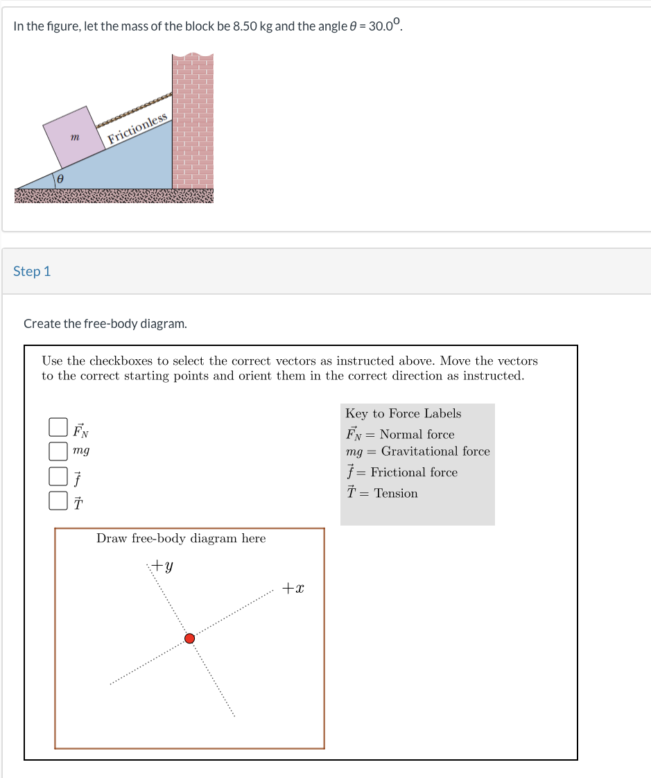 In the figure, let the mass of the block be 8.50 kg and the angle 0 = 30.0⁰
Step 1
m
Create the free-body diagram.
Use the checkboxes to select the correct vectors as instructed above. Move the vectors
to the correct starting points and orient them in the correct direction as instructed.
FN
mg
Frictionless
T
Draw free-body diagram here
:+y
+x
Key to Force Labels
FN = Normal force
mg Gravitational force
ƒ= Frictional force
T = Tension