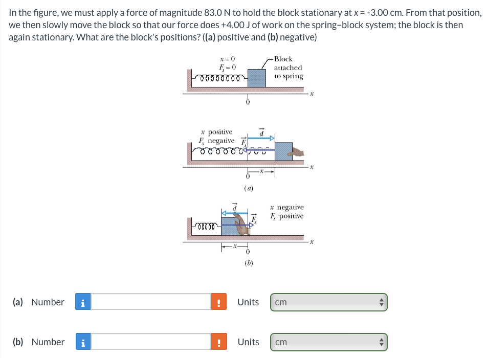 In the figure, we must apply a force of magnitude 83.0 N to hold the block stationary at x = -3.00 cm. From that position,
we then slowly move the block so that our force does +4.00 J of work on the spring-block system; the block is then
again stationary. What are the block's positions? ((a) positive and (b) negative)
(a) Number
i
(b) Number i
x=0
F = 0
00000000
x positive
F, negative
m
!
!
(a)
(b)
ā
Units
-Block
attached
to spring
x negative
Ę, positive
cm
Units cm
x