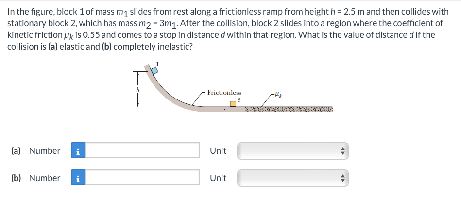 In the figure, block 1 of mass m₁ slides from rest along a frictionless ramp from height h=2.5 m and then collides with
stationary block 2, which has mass m2 = 3m₁. After the collision, block 2 slides into a region where the coefficient of
kinetic friction uk is 0.55 and comes to a stop in distance d within that region. What is the value of distance d if the
collision is (a) elastic and (b) completely inelastic?
(a) Number
(b) Number
i
Frictionless
Unit
Unit
-Hk