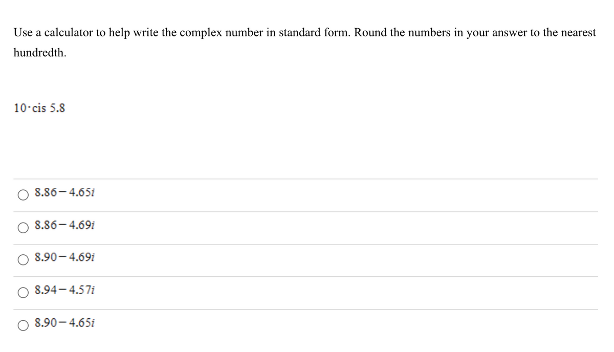 Use a calculator to help write the complex number in standard form. Round the numbers in your answer to the nearest
hundredth.
10 cis 5.8
8.86- 4.65i
8.86-4.69i
8.90- 4.69i
8.94- 4.57i
8.90- 4.65i
