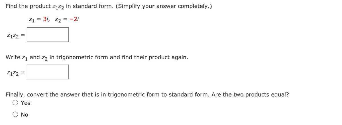 Find the product z1z2 in standard form. (Simplify your answer completely.)
Z1 = 3i, z2 = -2i
ZĄZ2 =
Write z1
and
Z2
in trigonometric form and find their product again.
ZĄZ2
Finally, convert the answer that is in trigonometric form to standard form. Are the two products equal?
Yes
No
