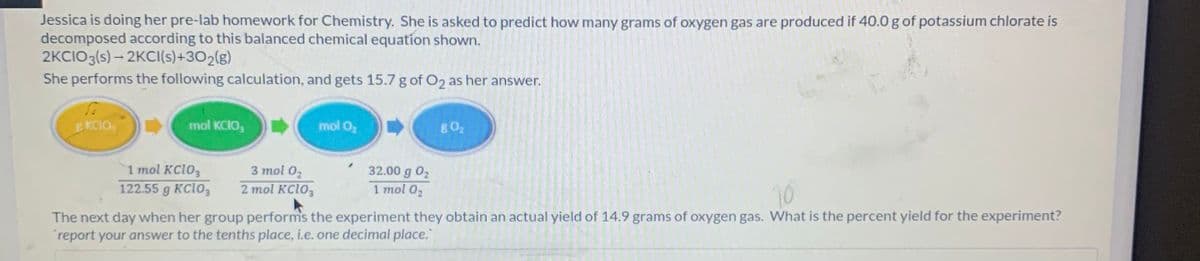 Jessica is doing her pre-lab homework for Chemistry. She is asked to predict how many grams of oxygen gas are produced if 40.0 g of potassium chlorate is
decomposed according to this balanced chemical equation shown.
2KCIO3(s) – 2KCI(s)+302(g)
She performs the following calculation, and gets 15.7 g of O2 as her answer.
EKCIO,
mol KCIO,
mol O,
80,
1 mol KC1O,
122.55 g KC103
3 mol 02
32.00 g 02
1 mol 02
2 mol KC1O3
The next day when her group performs the experiment they obtain an actual yield of 14.9 grams of oxygen gas. What is the percent yield for the experiment?
report your answer to the tenths place, i.e. one decimal place."
